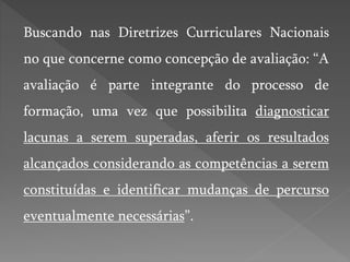 Buscando nas Diretrizes Curriculares Nacionais
no que concerne como concepção de avaliação: “A
avaliação é parte integrante do processo de
formação, uma vez que possibilita diagnosticar
lacunas a serem superadas, aferir os resultados
alcançados considerando as competências a serem
constituídas e identificar mudanças de percurso
eventualmente necessárias”.
 