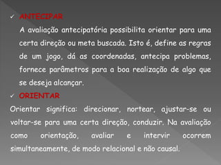  ANTECIPAR
A avaliação antecipatória possibilita orientar para uma
certa direção ou meta buscada. Isto é, define as regras
de um jogo, dá as coordenadas, antecipa problemas,
fornece parâmetros para a boa realização de algo que
se deseja alcançar.
 ORIENTAR
Orientar significa: direcionar, nortear, ajustar-se ou
voltar-se para uma certa direção, conduzir. Na avaliação
como orientação, avaliar e intervir ocorrem
simultaneamente, de modo relacional e não causal.
 