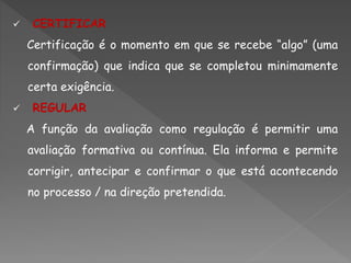  CERTIFICAR
Certificação é o momento em que se recebe “algo” (uma
confirmação) que indica que se completou minimamente
certa exigência.
 REGULAR
A função da avaliação como regulação é permitir uma
avaliação formativa ou contínua. Ela informa e permite
corrigir, antecipar e confirmar o que está acontecendo
no processo / na direção pretendida.
 