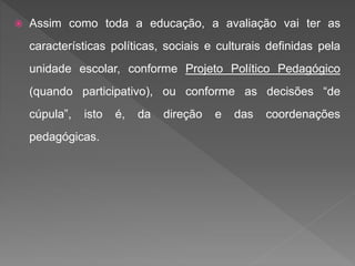  Assim como toda a educação, a avaliação vai ter as
características políticas, sociais e culturais definidas pela
unidade escolar, conforme Projeto Político Pedagógico
(quando participativo), ou conforme as decisões “de
cúpula”, isto é, da direção e das coordenações
pedagógicas.
 