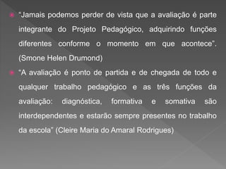  “Jamais podemos perder de vista que a avaliação é parte
integrante do Projeto Pedagógico, adquirindo funções
diferentes conforme o momento em que acontece”.
(Smone Helen Drumond)
 “A avaliação é ponto de partida e de chegada de todo e
qualquer trabalho pedagógico e as três funções da
avaliação: diagnóstica, formativa e somativa são
interdependentes e estarão sempre presentes no trabalho
da escola” (Cleire Maria do Amaral Rodrigues)
 