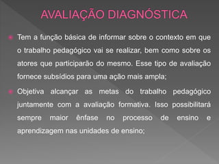 Tem a função básica de informar sobre o contexto em que
o trabalho pedagógico vai se realizar, bem como sobre os
atores que participarão do mesmo. Esse tipo de avaliação
fornece subsídios para uma ação mais ampla;
 Objetiva alcançar as metas do trabalho pedagógico
juntamente com a avaliação formativa. Isso possibilitará
sempre maior ênfase no processo de ensino e
aprendizagem nas unidades de ensino;
 