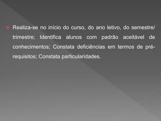  Realiza-se no início do curso, do ano letivo, do semestre/
trimestre; Identifica alunos com padrão aceitável de
conhecimentos; Constata deficiências em termos de pré-
requisitos; Constata particularidades.
 