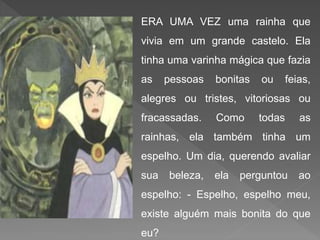 ERA UMA VEZ uma rainha que
vivia em um grande castelo. Ela
tinha uma varinha mágica que fazia
as pessoas bonitas ou feias,
alegres ou tristes, vitoriosas ou
fracassadas. Como todas as
rainhas, ela também tinha um
espelho. Um dia, querendo avaliar
sua beleza, ela perguntou ao
espelho: - Espelho, espelho meu,
existe alguém mais bonita do que
eu?
 