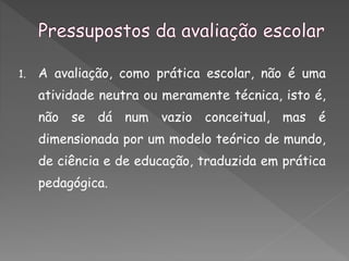 1. A avaliação, como prática escolar, não é uma
atividade neutra ou meramente técnica, isto é,
não se dá num vazio conceitual, mas é
dimensionada por um modelo teórico de mundo,
de ciência e de educação, traduzida em prática
pedagógica.
 