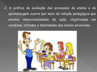 2. A prática de avaliação dos processos de ensino e de
aprendizagem ocorre por meio da relação pedagógica que
envolve intencionalidades de ação, objetivadas em
condutas, atitudes e habilidades dos atores envolvidos.
 