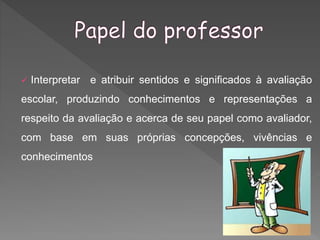  Interpretar e atribuir sentidos e significados à avaliação
escolar, produzindo conhecimentos e representações a
respeito da avaliação e acerca de seu papel como avaliador,
com base em suas próprias concepções, vivências e
conhecimentos
 