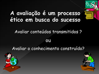 A avaliação é um processo
ético em busca do sucesso
Avaliar conteúdos transmitidos ?
ou
Avaliar o conhecimento construído?
 