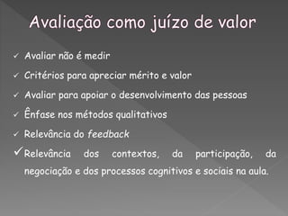  Avaliar não é medir
 Critérios para apreciar mérito e valor
 Avaliar para apoiar o desenvolvimento das pessoas
 Ênfase nos métodos qualitativos
 Relevância do feedback
Relevância dos contextos, da participação, da
negociação e dos processos cognitivos e sociais na aula.
 