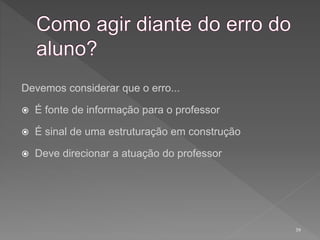 39
Devemos considerar que o erro...
 É fonte de informação para o professor
 É sinal de uma estruturação em construção
 Deve direcionar a atuação do professor
 
