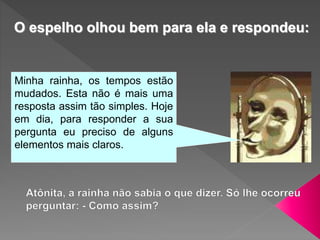 Minha rainha, os tempos estão
mudados. Esta não é mais uma
resposta assim tão simples. Hoje
em dia, para responder a sua
pergunta eu preciso de alguns
elementos mais claros.
O espelho olhou bem para ela e respondeu:
 