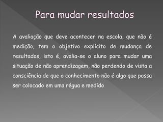 A avaliação que deve acontecer na escola, que não é
medição, tem o objetivo explícito de mudança de
resultados, isto é, avalia-se o aluno para mudar uma
situação de não aprendizagem, não perdendo de vista a
consciência de que o conhecimento não é algo que possa
ser colocado em uma régua e medido
 