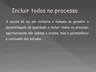 A escola só vai ser inclusiva e humana se garantir a
aprendizagem de qualidade e incluir todos no processo
oportunizando não apenas o acesso, mas a permanência
e conclusão dos estudos
 