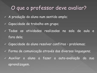  A produção do aluno num sentido amplo;
 Capacidade de trabalho em grupo;
 Todas as atividades realizadas na sala de aula e
fora dela;
 Capacidade do aluno resolver conflitos – problemas;
 Forma de comunicação através das diversas linguagens;
 Auxiliar o aluno a fazer a auto-avaliação da sua
aprendizagem.
 