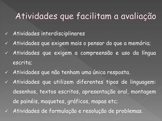  Atividades interdisciplinares
 Atividades que exigem mais o pensar do que a memória;
 Atividades que exigem a compreensão e uso da língua
escrita;
 Atividades que não tenham uma única resposta.
 Atividades que utilizem diferentes tipos de linguagem:
desenhos, textos escritos, apresentação oral, montagem
de painéis, maquetes, gráficos, mapas etc;
 Atividades de formulação e resolução de problemas.
 