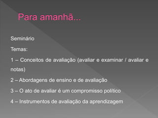 Seminário
Temas:
1 – Conceitos de avaliação (avaliar e examinar / avaliar e
notas)
2 – Abordagens de ensino e de avaliação
3 – O ato de avaliar é um compromisso político
4 – Instrumentos de avaliação da aprendizagem
 
