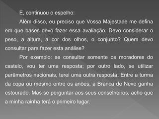 E, continuou o espelho:
Além disso, eu preciso que Vossa Majestade me defina
em que bases devo fazer essa avaliação. Devo considerar o
peso, a altura, a cor dos olhos, o conjunto? Quem devo
consultar para fazer esta análise?
Por exemplo: se consultar somente os moradores do
castelo, vou ter uma resposta; por outro lado, se utilizar
parâmetros nacionais, terei uma outra resposta. Entre a turma
da copa ou mesmo entre os anões, a Branca de Neve ganha
estourado. Mas se perguntar aos seus conselheiros, acho que
a minha rainha terá o primeiro lugar.
 