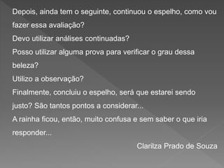 Depois, ainda tem o seguinte, continuou o espelho, como vou
fazer essa avaliação?
Devo utilizar análises continuadas?
Posso utilizar alguma prova para verificar o grau dessa
beleza?
Utilizo a observação?
Finalmente, concluiu o espelho, será que estarei sendo
justo? São tantos pontos a considerar...
A rainha ficou, então, muito confusa e sem saber o que iria
responder...
Clarilza Prado de Souza
 