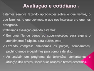 Estamos sempre fazendo apreciações sobre o que vemos, o
que fazemos, o que ouvimos, o que nos interessa e o que nos
desagrada.
Praticamos avaliação quando estamos:
 Em uma fila de banco ou supermercado: para alguns o
atendimento é rápido, para outros lento;
 Fazendo compras: analisamos os preços, comparamos,
pechinchamos e decidimos pela compra de algo;
 Ao assistir um programa de televisão: comentamos a
atuação dos atores, sobre suas roupas e temas debatidos.
 