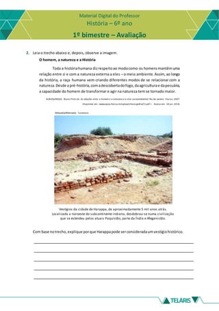 Material Digital do Professor
História – 6º ano
1º bimestre – Avaliação
2. Leia o trecho abaixo e, depois, observe a imagem.
O homem, a natureza e a História
Toda a históriahumana dizrespeitoao modocomo os homensmantêmuma
relação entre si e com a natureza externa a eles – o meio ambiente. Assim, ao longo
da história, a raça humana vem criando diferentes modos de se relacionar com a
natureza.Desde apré-história,comadescobertadofogo,daagriculturae dapecuária,
a capacidade do homem de transformar e agir na natureza tem se tornado maior.
ALBUQUERQUE, Bruno Pinto de. As relações entre o homem e a natureza e a crise socioambiental. Rio de Janeiro: Fiocruz, 2007.
Disponível em: <www.epsjv.fiocruz.br/upload/monografia/13.pdf >. Acesso em: 18 jun. 2018.
Wikipedia/Wikimedia Commons
Vestígios da cidade de Harappa, de aproximadamente 5 mil anos atrás.
Localizada a noroeste do subcontinente indiano, desdobrou-se numa civilização
que se estendeu pelos atuais Paquistão, parte da Índia e Afeganistão.
Com base notrecho,explique porque Harappapode serconsideradaumvestígiohistórico.
 