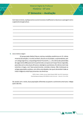 Material Digital do Professor
História – 6º ano
1º bimestre – Avaliação
Com base notexto, expliquecomoossereshumanosmodificaramanaturezae a paisagemcomo
surgimento da agricultura.
5. Leia o texto a seguir.
[O pesquisador Walter] Neves realizou medições anatômicas em 15 crânios
mineirosdacoleçãoe, na volta ao Brasil,discutiuosresultados,surpreendentes,com
um colegaargentino,oarqueólogoHectorPucciarelli, [...].Oscrâniosdospaleoíndios
de Lagoa Santa [MG] pareciamterpertencidoaumpovocomtraços físicosnegroides,
parecidoscomos dosatuaisafricanose aboríginesaustralianos.Oscrânioserammais
estreitos e longos, com faces proeminentes, estreitas e baixas. Não lembravam as
antigas populações asiáticas, com olhos amendoados, das quais descendem todas as
tribos indígenas ainda hoje presentes nas Américas.
PIVETTA, Marcos. A América de Luzia. Revista Pesquisa FAPESP, maio 2012. Disponível em:
<http://revistapesquisa.fapesp.br/2012/08/22/a-américa-de-luzia/>. Acesso em: 24 set. 2018.
De acordo com o texto, duas populações diferentes ocuparam o continente americano. Indique
quais são elas.
 
