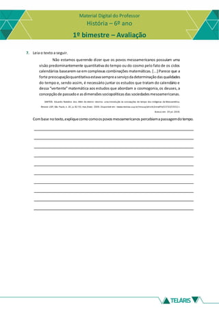 Material Digital do Professor
História – 6º ano
1º bimestre – Avaliação
7. Leia o texto a seguir.
Não estamos querendo dizer que os povos mesoamericanos possuíam uma
visâo predominantemente quantitativa do tempo ou do cosmo pelo fato de os ciclos
calendários basearem-se em complexas combinações matemáticas. [...] Parece que a
forte preocupaçãoquantitativaestavasempreaserviçodadeterminaçãodasqualidades
do tempo e, sendo assim, é necessário juntar os estudos que tratam do calendário e
dessa “vertente” matemática aos estudos que abordam a cosmogonia,os deuses,a
concepçãode passadoe asdimensõessociopolíticasdas sociedadesmesoamericanas.
SANTOS. Eduardo Natalino dos. Além do eterno retorno: uma introdução às concepções de tempo dos indígenas da Mesoamérica.
Revista USP, São Paulo, n. 81, p. 82-93, mar./maio 2009. Disponível em: <www.revistas.usp.br/revusp/article/viewFile/13733/15551>.
Acesso em: 29 jul. 2018.
Combase notexto,expliquecomocomoospovosmesoamericanos percebiamapassagemdotempo.
 