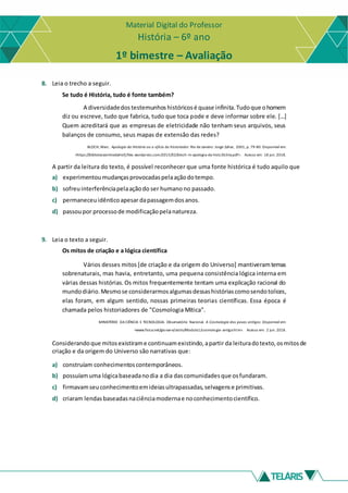 Material Digital do Professor
História – 6º ano
1º bimestre – Avaliação
8. Leia o trecho a seguir.
Se tudo é História, tudo é fonte também?
A diversidadedos testemunhos históricosé quase infinita.Tudoque ohomem
diz ou escreve, tudo que fabrica, tudo que toca pode e deve informar sobre ele. [...]
Quem acreditará que as empresas de eletricidade não tenham seus arquivos, seus
balanços de consumo, seus mapas de extensão das redes?
BLOCH, Marc. Apologia da História ou o ofício do historiador. Rio de Janeiro: Jorge Zahar, 2001, p. 79-80. Disponível em:
<https://bibliotecaonlinedahisfj.files.wordpress.com/2015/02/bloch-m-apologia-da-histc3b3ria.pdf>. Acesso em: 18 jun. 2018.
A partir da leitura do texto, é possível reconhecer que uma fonte histórica é tudo aquilo que
a) experimentoumudançasprovocadaspelaaçãodotempo.
b) sofreuinterferênciapelaaçãodo ser humano no passado.
c) permaneceuidênticoapesar dapassagemdosanos.
d) passoupor processode modificaçãopelanatureza.
9. Leia o texto a seguir.
Os mitos de criação e a lógica científica
Vários desses mitos [de criação e da origem do Universo] mantiveramtemas
sobrenaturais, mas havia, entretanto, uma pequena consistência lógica interna em
várias dessas histórias.Os mitos frequentemente tentam uma explicação racional do
mundodiário.Mesmose considerarmosalgumasdessashistóriascomosendotolices,
elas foram, em algum sentido, nossas primeiras teorias científicas. Essa época é
chamada pelos historiadores de "Cosmologia Mítica".
MINISTÉRIO DA CIÊNCIA E TECNOLOGIA. Observatório Nacional. A Cosmologia dos povos antigos. Disponível em:
<www.fisica.net/giovane/astro/Modulo1/cosmologia-antiga.htm>. Acesso em: 2 jun. 2018.
Considerandoque mitosexistirame continuamexistindo,apartir da leituradotexto,osmitosde
criação e da origem do Universo são narrativas que:
a) construíam conhecimentoscontemporâneos.
b) possuíamuma lógicabaseadanodia a dia dascomunidadesque osfundaram.
c) firmavamseuconhecimentoemideiasultrapassadas,selvagense primitivas.
d) criaram lendasbaseadasnaciênciamodernae noconhecimentocientífico.
 