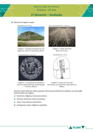 Material Digital do Professor
História – 6º ano
1º bimestre – Avaliação
10. Observe as imagens a seguir.
Wikipedia/Wikimedia Commons
Imagem 1 – Sambaqui de Figueirinha, em
Jaguaruna, litoral sul catarinense, Brasil.
lynn Dombrowski/flickr/Creative Commons 2.0
Imagem 2 – Quipo, acervo do
Museu Larco, Peru.
Turinboy/flickr/Creative Commons 2.0
Imagem 3 – Ilustração de um calendário,
acervo do Museu Nacional de Antropologia
e História, México.
Wikipedia/Wikimedia Commons
Imagem 4 – Estela com inscrições
encontradas nas montanhas Tuxtla, Veracruz,
México.
Assinale a alternativa que indica os grupos culturaisque produziram os objetos e as construções
representados nas imagens.
a) brasileiros,indígenas,mexicanos e astecas.
b) chineses,brasileiros,maias e mexicanos.
c) maias,incas,astecas e paleoíndios.
d) portugueses,maias,indígenase negroides.
 