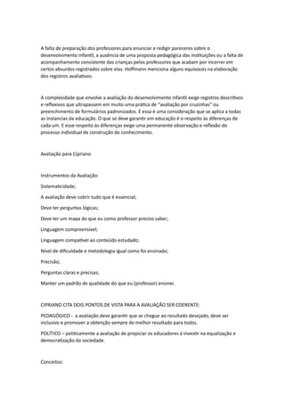 A falta de preparação dos professores para enunciar e redigir pareceres sobre o
desenvolvimento infantil, a ausência de uma proposta pedagógica das instituições ou a falta de
acompanhamento consistente das crianças pelos professores que acabam por incorrer em
certos absurdos registrados sobre elas. Hoffmann menciona alguns equívocos na elaboração
dos registros avaliativos.
A complexidade que envolve a avaliação do desenvolvimento infantil exige registros descritivos
e reflexivos que ultrapassem em muito uma prática de “avaliação por cruzinhas” ou
preenchimento de formulários padronizados. E essa é uma consideração que se aplica a todas
as instancias da educação. O que se deve garantir em educação é o respeito às diferenças de
cada um. E esse respeito às diferenças exige uma permanente observação e reflexão do
processo individual de construção do conhecimento.
Avaliação para Cipriano
Instrumentos da Avaliação:
Sistematicidade;
A avaliação deve cobrir tudo que é essencial;
Deve ter perguntas lógicas;
Deve ter um mapa do que eu como professor preciso saber;
Linguagem compreensível;
Linguagem compatível ao conteúdo estudado;
Nível de dificuldade e metodologia igual como foi ensinado;
Precisão;
Perguntas claras e precisas;
Manter um padrão de qualidade do que eu (professor) ensinei.
CIPRIANO CITA DOIS PONTOS DE VISTA PARA A AVALIAÇÃO SER COERENTE:
PEDAGÓGICO - a avaliação deve garantir que se chegue ao resultado desejado, deve ser
inclusivo e promover a obtenção sempre do melhor resultado para todos.
POLÍTICO – politicamente a avaliação de propiciar os educadores à investir na equalização e
democratização da sociedade.
Conceitos:
 