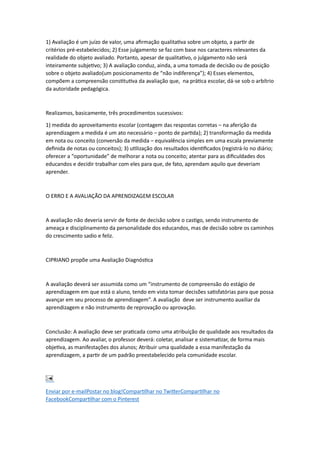 1) Avaliação é um juízo de valor, uma afirmação qualitativa sobre um objeto, a partir de
critérios pré-estabelecidos; 2) Esse julgamento se faz com base nos caracteres relevantes da
realidade do objeto avaliado. Portanto, apesar de qualitativo, o julgamento não será
inteiramente subjetivo; 3) A avaliação conduz, ainda, a uma tomada de decisão ou de posição
sobre o objeto avaliado(um posicionamento de “não indiferença”); 4) Esses elementos,
compõem a compreensão constitutiva da avaliação que, na prática escolar, dá-se sob o arbítrio
da autoridade pedagógica.
Realizamos, basicamente, três procedimentos sucessivos:
1) medida do aproveitamento escolar (contagem das respostas corretas – na aferição da
aprendizagem a medida é um ato necessário – ponto de partida); 2) transformação da medida
em nota ou conceito (conversão da medida – equivalência simples em uma escala previamente
definida de notas ou conceitos); 3) utilização dos resultados identificados (registrá-lo no diário;
oferecer a “oportunidade” de melhorar a nota ou conceito; atentar para as dificuldades dos
educandos e decidir trabalhar com eles para que, de fato, aprendam aquilo que deveriam
aprender.
O ERRO E A AVALIAÇÃO DA APRENDIZAGEM ESCOLAR
A avaliação não deveria servir de fonte de decisão sobre o castigo, sendo instrumento de
ameaça e disciplinamento da personalidade dos educandos, mas de decisão sobre os caminhos
do crescimento sadio e feliz.
CIPRIANO propõe uma Avaliação Diagnóstica
A avaliação deverá ser assumida como um “instrumento de compreensão do estágio de
aprendizagem em que está o aluno, tendo em vista tomar decisões satisfatórias para que possa
avançar em seu processo de aprendizagem”. A avaliação deve ser instrumento auxiliar da
aprendizagem e não instrumento de reprovação ou aprovação.
Conclusão: A avaliação deve ser praticada como uma atribuição de qualidade aos resultados da
aprendizagem. Ao avaliar, o professor deverá: coletar, analisar e sistematizar, de forma mais
objetiva, as manifestações dos alunos; Atribuir uma qualidade a essa manifestação da
aprendizagem, a partir de um padrão preestabelecido pela comunidade escolar.
Enviar por e-mailPostar no blog!Compartilhar no TwitterCompartilhar no
FacebookCompartilhar com o Pinterest
 
