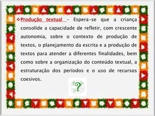 Produção textual – Espera-se que a criança
consolide a capacidade de refletir, com crescente
autonomia, sobre o contexto de produção de
textos, o planejamento da escrita e a produção de
textos para atender a diferentes finalidades, bem
como sobre a organização do conteúdo textual, a
estruturação dos períodos e o uso de recursos
coesivos.
 