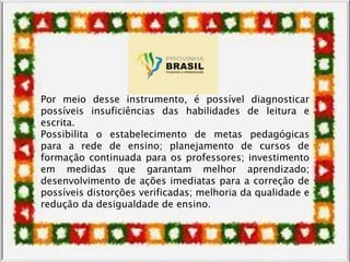 Por meio desse instrumento, é possível diagnosticar
possíveis insuficiências das habilidades de leitura e
escrita.
Possibilita o estabelecimento de metas pedagógicas
para a rede de ensino; planejamento de cursos de
formação continuada para os professores; investimento
em medidas que garantam melhor aprendizado;
desenvolvimento de ações imediatas para a correção de
possíveis distorções verificadas; melhoria da qualidade e
redução da desigualdade de ensino.
 