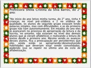 Professora Sheila Cristina da Silva Barros, do 2º
ano:
“No início do ano letivo minha turma, do 2º ano, tinha 4
crianças no nível pré-silábico e 2 no silábico de
qualidade, os alunos do segundo grupo estavam lendo
palavras simples, mas com dificuldades, e as do primeiro
grupo não liam autonomamente. Em meados do ano eles
já avançaram no processo de apropriação da leitura e da
escrita, no entanto, não estavam no nível dos demais
alunos que já vieram alfabéticos e realizando a leitura de
textos desde o primeiro ano. Mesmo vendo os avanços
desses alunos, fica a preocupação por percebermos que
eles ainda estão se apropriando/desenvolvendo
habilidades que deveriam estar sendo consolidadas,
podendo isso se repetir no último ano do ciclo de
alfabetização.
 
