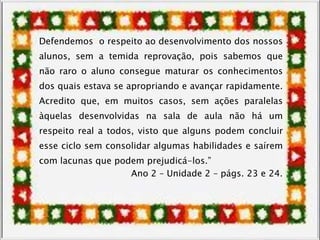 Defendemos o respeito ao desenvolvimento dos nossos
alunos, sem a temida reprovação, pois sabemos que
não raro o aluno consegue maturar os conhecimentos
dos quais estava se apropriando e avançar rapidamente.
Acredito que, em muitos casos, sem ações paralelas
àquelas desenvolvidas na sala de aula não há um
respeito real a todos, visto que alguns podem concluir
esse ciclo sem consolidar algumas habilidades e saírem
com lacunas que podem prejudicá-los.”
Ano 2 – Unidade 2 – págs. 23 e 24.
 