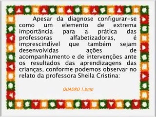 Apesar da diagnose configurar-se
como um elemento de extrema
importância para a prática das
professoras alfabetizadoras, é
imprescindível que também sejam
desenvolvidas ações de
acompanhamento e de intervenções ante
os resultados das aprendizagens das
crianças, conforme podemos observar no
relato da professora Sheila Cristina:
QUADRO 1.bmp
 