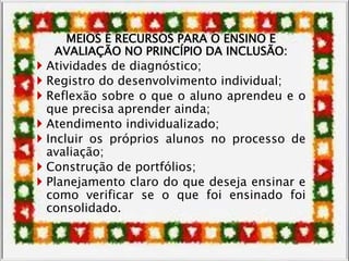 MEIOS E RECURSOS PARA O ENSINO E
AVALIAÇÃO NO PRINCÍPIO DA INCLUSÃO:
 Atividades de diagnóstico;
 Registro do desenvolvimento individual;
 Reflexão sobre o que o aluno aprendeu e o
que precisa aprender ainda;
 Atendimento individualizado;
 Incluir os próprios alunos no processo de
avaliação;
 Construção de portfólios;
 Planejamento claro do que deseja ensinar e
como verificar se o que foi ensinado foi
consolidado.
 