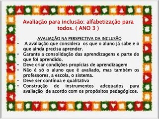 Avaliação para inclusão: alfabetização para
todos. ( ANO 3 )
AVALIAÇÃO NA PERSPECTIVA DA INCLUSÃO
• A avaliação que considera os que o aluno já sabe e o
que ainda precisa aprender.
• Garante a consolidação das aprendizagens e parte do
que foi aprendido.
• Deve criar condições propícias de aprendizagem
• Não é só o aluno que é avaliado, mas também os
professores, a escola, o sistema.
• Deve ser contínua e qualitativa
• Construção de instrumentos adequados para
avaliação de acordo com os propósitos pedagógicos.
 