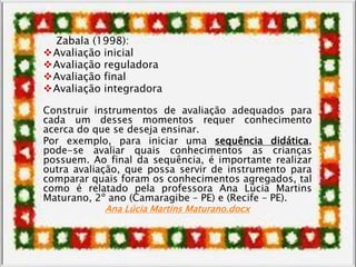 Zabala (1998):
Avaliação inicial
Avaliação reguladora
Avaliação final
Avaliação integradora
Construir instrumentos de avaliação adequados para
cada um desses momentos requer conhecimento
acerca do que se deseja ensinar.
Por exemplo, para iniciar uma sequência didática,
pode-se avaliar quais conhecimentos as crianças
possuem. Ao final da sequência, é importante realizar
outra avaliação, que possa servir de instrumento para
comparar quais foram os conhecimentos agregados, tal
como é relatado pela professora Ana Lúcia Martins
Maturano, 2º ano (Camaragibe – PE) e (Recife – PE).
Ana Lúcia Martins Maturano.docx
 