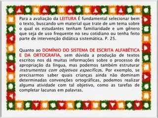 Para a avaliação da LEITURA É fundamental selecionar bem
o texto, buscando um material que trate de um tema sobre
o qual os estudantes tenham familiaridade e um gênero
que seja de uso frequente no seu cotidiano ou tenha feito
parte de intervenção didática sistemática. P. 25.
Quanto ao DOMÍNIO DO SISTEMA DE ESCRITA ALFABÉTICA
E DA ORTOGRAFIA, sem dúvida a produção de textos
escritos nos dá muitas informações sobre o processo de
apropriação da língua, mas podemos também estruturar
instrumentos com objetivos específicos. Por exemplo, se
precisarmos saber quais crianças ainda não dominam
determinadas convenções ortográficas, podemos realizar
alguma atividade com tal objetivo, como as tarefas de
completar lacunas em palavras.
 