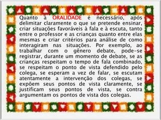 Quanto à ORALIDADE é necessário, após
delimitar claramente o que se pretende ensinar,
criar situações favoráveis à fala e à escuta, tanto
entre o professor e as crianças quanto entre elas
mesmas e criar critérios para análise de como
interagiram nas situações. Por exemplo, ao
trabalhar com o gênero debate, pode-se
registrar, durante um momento de debate, se as
crianças respeitam o tempo de fala combinado,
se respeitam o ponto de vista defendido pelo
colega, se esperam a vez de falar, se escutam
atentamente a intervenção dos colegas, se
expõem seus pontos de vista claramente, se
justificam seus pontos de vista, se contra
argumentam os pontos de vista dos colegas.
 