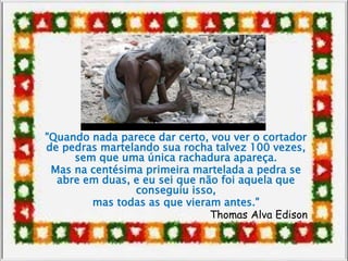 "Quando nada parece dar certo, vou ver o cortador
de pedras martelando sua rocha talvez 100 vezes,
sem que uma única rachadura apareça.
Mas na centésima primeira martelada a pedra se
abre em duas, e eu sei que não foi aquela que
conseguiu isso,
mas todas as que vieram antes."
Thomas Alva Edison
 