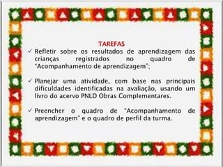 TAREFAS
 Refletir sobre os resultados de aprendizagem das
crianças registrados no quadro de
“Acompanhamento de aprendizagem”;
 Planejar uma atividade, com base nas principais
dificuldades identificadas na avaliação, usando um
livro do acervo PNLD Obras Complementares.
 Preencher o quadro de “Acompanhamento de
aprendizagem” e o quadro de perfil da turma.
 