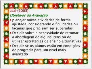 Leal (2003)
Objetivos da Avaliação:
 planejar novas atividades de forma
ajustada, considerando dificuldades ou
lacunas que precisam ser superadas
 Decidir sobre a necessidade de retomar
a abordagem de alguns itens ou de
utilizar estratégias de ensino alternativas
 Decidir se os alunos estão em condições
de progredir para um nível mais
avançado
 