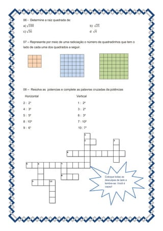 06 - Determine a raiz quadrada de:
a) √                                            b) √
c) √                                            d √


07 – Represente por meio de uma radiciação o número de quadradinhos que tem o
lado de cada uma dos quadrados a seguir.




08 – Resolva as potencias e complete as palavras cruzadas da potências

 Horizontal                          Vertical

2 : 2°                                1 : 2²

4 : 3³                                3 : 2³

5 : 5²                                6 : 3²

8 : 10³                               7 : 10²

9 : 6¹                                10 : 7¹




                                                         Coloque todas as
                                                         desculpas de lado e
                                                         lembre-se: Você é
                                                         capaz!
 