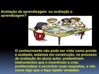 Avaliação da aprendizagem ou avaliação e
aprendizagem?
O conhecimento não pode ser visto como pronto
e acabado, estamos em construção, no processo
de avaliação do aluno autor, predominam
instrumentos que o incentivem a criar,
problematizar e encontrar suas respostas, e não
como algo que o faça repetir verdades.
 