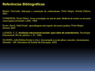 Referências Bibliográficas:
Becker, Fernnado. Educação e construção do conhecimento. Porto Alegre: Artmed Editora,
2001.
CYSNEIROS, Paulo Gileno. Novas tecnologias na sala de aula: Melhoria do ensino ou inovação
conservadora.Uniandes- LIDIE, 1999.
Duran, David. Vidal,Vinyet. Aprendizagem entre iguais: da teoria à prática. Porto Alegre:
Artmed, 2007
LUCKESI, C. C. Avaliação educacional escolar: para além do autoritarismo. Tecnologia
Educacional, Rio de Janeiro, n. 61, 1984..
OLIVEIRA, João Battisa Araújo e (org.). Gerenciando a escola eficaz: conceitos einstrumentos.
Salvador – BA: Secretaria do Estado de Educação, 2000.
 