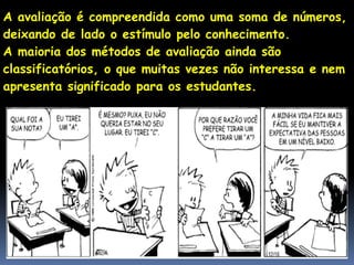 A avaliação é compreendida como uma soma de números,
deixando de lado o estímulo pelo conhecimento.
A maioria dos métodos de avaliação ainda são
classificatórios, o que muitas vezes não interessa e nem
apresenta significado para os estudantes.
 