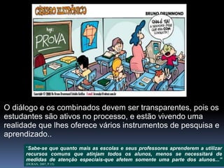 O diálogo e os combinados devem ser transparentes, pois os
estudantes são ativos no processo, e estão vivendo uma
realidade que lhes oferece vários instrumentos de pesquisa e
aprendizado..
“Sabe-se que quanto mais as escolas e seus professores aprenderem a utilizar
recursos comuns que atinjam todos os alunos, menos se necessitará de
medidas de atenção especiais-que afetem somente uma parte dos alunos...”
(DURAN, 2007, P.15)
 