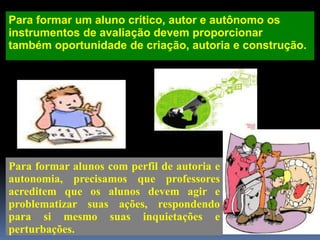 Para formar um aluno crítico, autor e autônomo os
instrumentos de avaliação devem proporcionar
também oportunidade de criação, autoria e construção.
Para formar alunos com perfil de autoria e
autonomia, precisamos que professores
acreditem que os alunos devem agir e
problematizar suas ações, respondendo
para si mesmo suas inquietações e
perturbações.
 