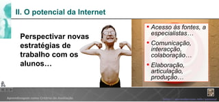 II. O potencial da Internet Acesso às fontes, a especialistas… Comunicação, interacção, colaboração… Elaboração, articulação, produção… Perspectivar novas estratégias de trabalho com os alunos… 